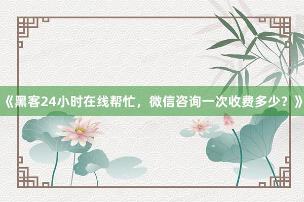 《黑客24小时在线帮忙，微信咨询一次收费多少？》